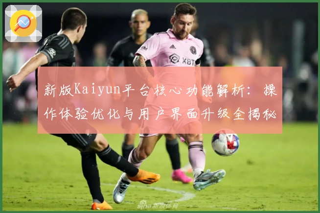 新版Kaiyun平台核心功能解析:操作体验优化与用户界面升级全揭秘